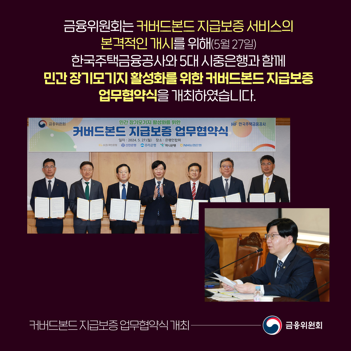 금융위원회는 커버드본드 지급보증 서비스의 본격적인 개시를 위해(5월 27일) 한국주택금융공사와 5대 시중은행과 함께 민간 장기모기지 활성화를 위한 커버드본드 지급보증 업무협약식을 개최하였습니다. 