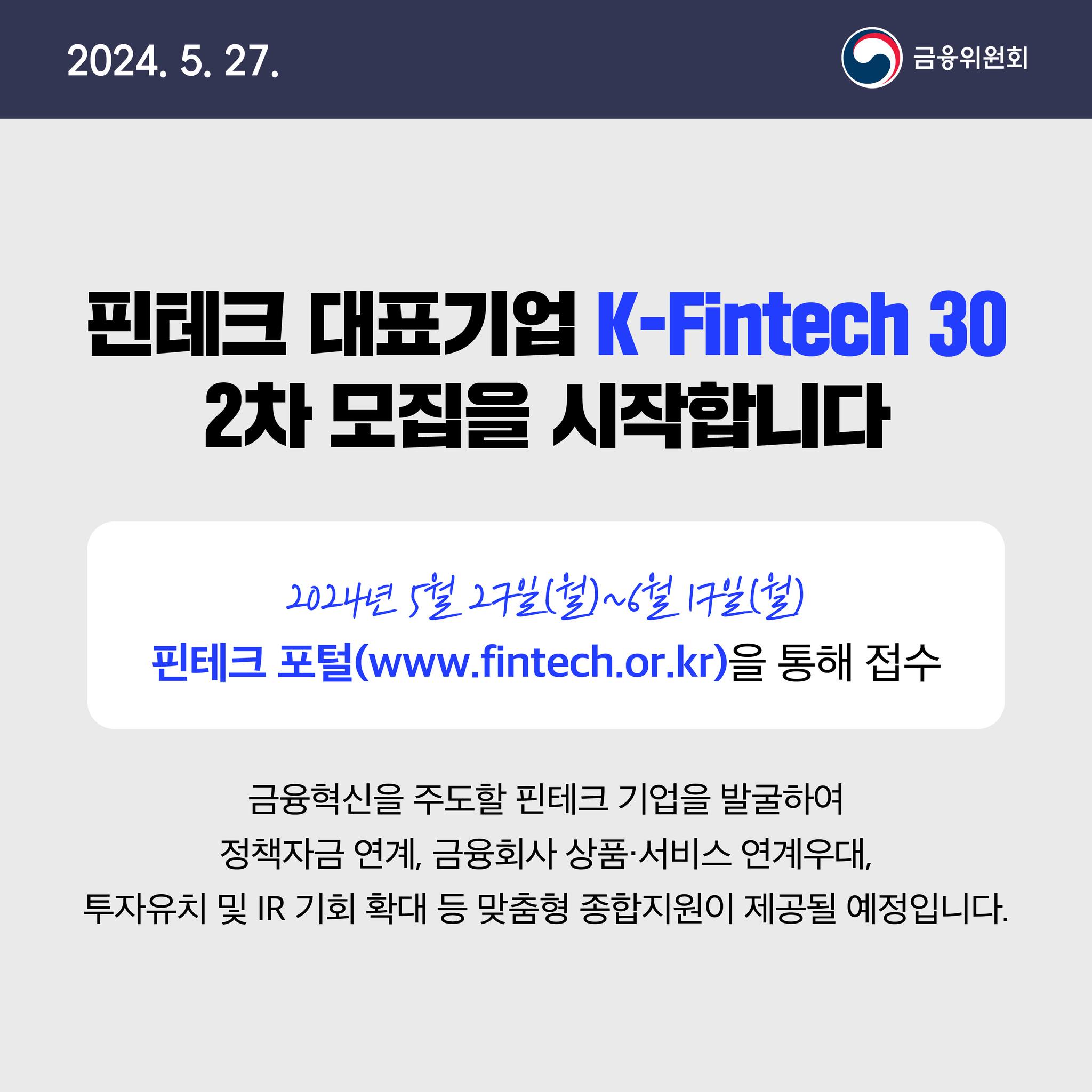 2024. 5. 27. 핀테크 대표기업 K-Fintech 30 2차 모집을 시작합니다. 2024년 5월 27일(월)~6월 17일(월) 핀테크 포털(www.fintech.or.kr)을 통해 접수 금융혁신을 주도할 핀테크 기업을 발굴하여 정책자금 연계, 금융회사 상품·서비스 연계우대, 투자유치 및 IR 기회 확대 등 맞춤형 종합지원이 제공될 예정입니다.