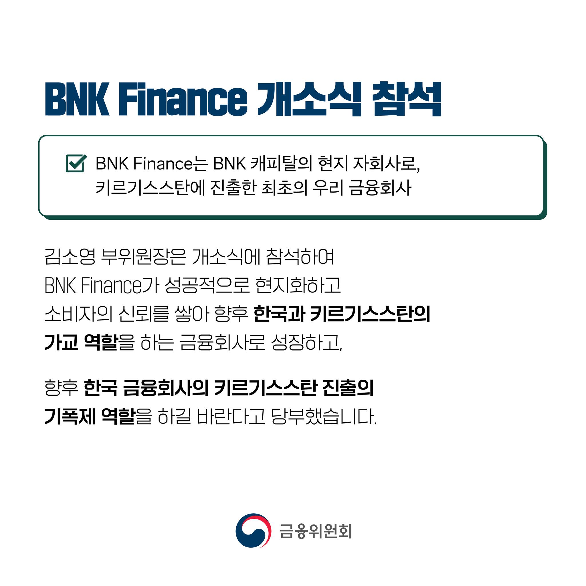 BNK Finance 개소식 참석. BNK Finance는 BNK 캐피탈의 현지 자회사로, 키르기스스탄에 진출한 최초의 우리 금융회사. 김소영 부위원장은 개소식에 참석하여 BNK Finance가 성공적으로 현지화하고 소비자의 신뢰를 쌓아 향후 한국과 키르기스스탄의 가교 역할을 하는 금융회사로 성장하고, 향후 한국 금융회사의 키르기스스탄 진출의 기폭제 역할을 하길 바란다고 당부했습니다.