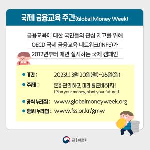 국제 금융교육 주간(Global Money Week)이란? 금융교육에 대한 국민들의 관심 제고를 위해 OECD 국제 금융교육 네트워크(INFE)가 2012년부터 매년 실시하는 국제 캠페인. 기간 : 2023년 3월 20일(월) ~ 26일(일). 주제: 돈을 관리하고, 미래를 준비하자! [Plan your money, plant your future!] 공식 누리집: www.globalmoneyweek.org. 행사 누리집: www.fss.or.kr/GMW