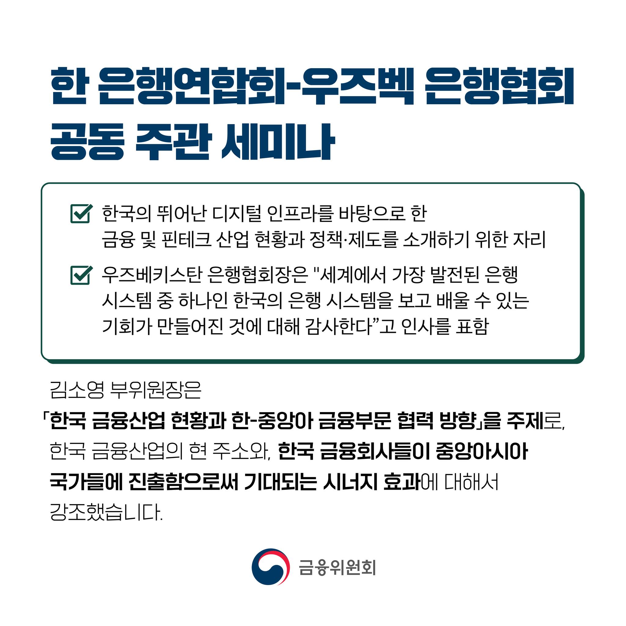 한 은행연합회-우즈벡 은행협회 공동 주관 세미나  - 한국의 뛰어난 디지털 인프라를 바탕으로 한 금융 및 핀테크 산업 현황과 정책·제도를 소개하기 위한 자리 - 우즈베키스탄 은행협회장은 세계에서 가장 발전된 은행 시스템 중 하나인 한국의 은행 시스템을 보고 배울 수 있는 기회가 만들어진 것에 대해 감사한다고 인사를 표함. 김소영 부위원장은 「한국 금융산업 현황과 한-중앙아 금융부문 협력 방향」을 주제로, 한국 금융산업의 현 주소와, 한국 금융회사들이 중앙아시아 국가들에 진출함으로써 기대되는 시너지 효과에 대해서 강조했습니다.